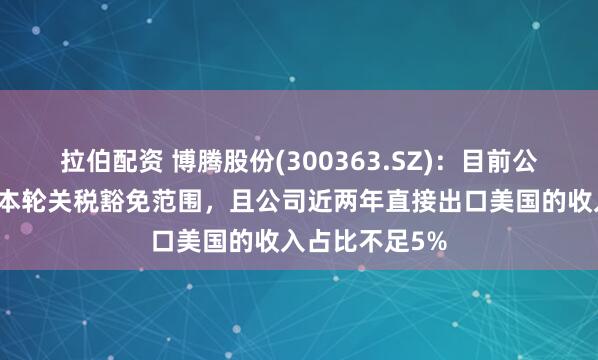 拉伯配资 博腾股份(300363.SZ)：目前公司的产品均在本轮关税豁免范围，且公司近两年直接出口美国的收入占比不足5%