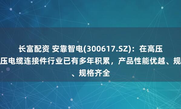 长富配资 安靠智电(300617.SZ)：在高压、超高压电缆连接件行业已有多年积累，产品性能优越、规格齐全