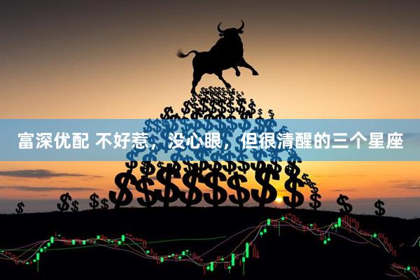 富深优配 不好惹，没心眼，但很清醒的三个星座