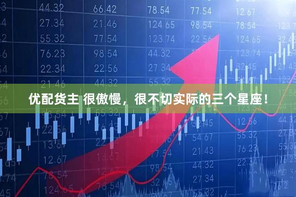 优配货主 很傲慢，很不切实际的三个星座！
