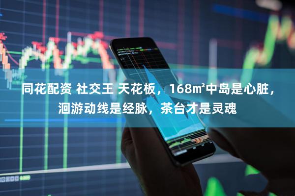 同花配资 社交王 天花板，168㎡中岛是心脏，洄游动线是经脉，茶台才是灵魂
