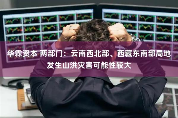 华霖资本 两部门：云南西北部、西藏东南部局地发生山洪灾害可能性较大