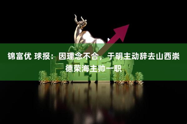 锦富优 球报：因理念不合，于明主动辞去山西崇德荣海主帅一职