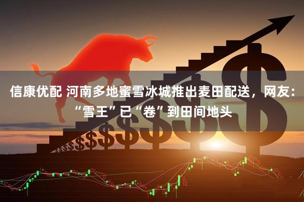 信康优配 河南多地蜜雪冰城推出麦田配送，网友：“雪王”已“卷”到田间地头