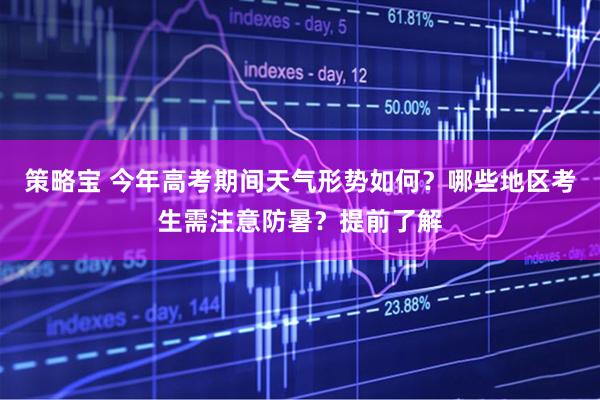 策略宝 今年高考期间天气形势如何？哪些地区考生需注意防暑？提前了解
