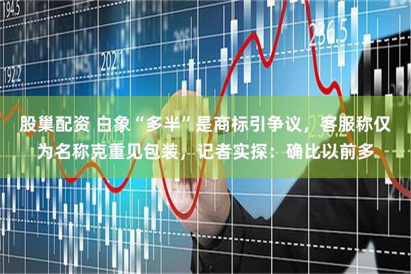 股巢配资 白象“多半”是商标引争议，客服称仅为名称克重见包装，记者实探：确比以前多