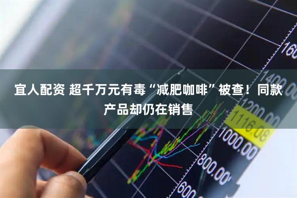 宜人配资 超千万元有毒“减肥咖啡”被查！同款产品却仍在销售