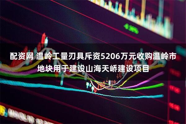 配资网 温岭工量刃具斥资5206万元收购温岭市地块用于建设山海天峤建设项目