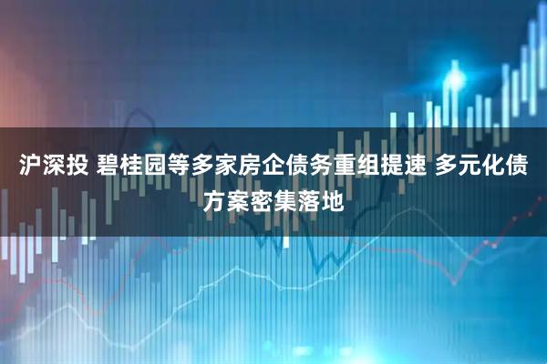 沪深投 碧桂园等多家房企债务重组提速 多元化债方案密集落地