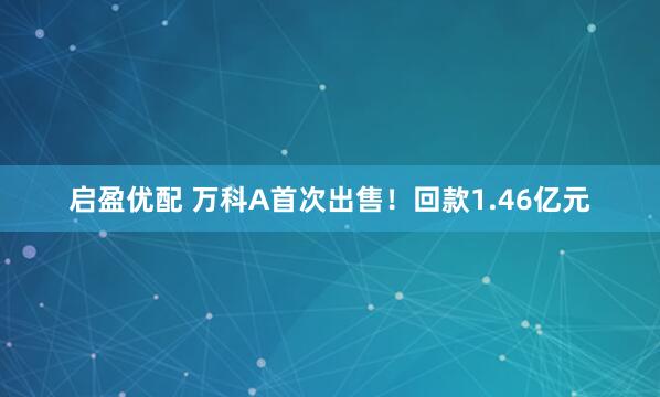 启盈优配 万科A首次出售！回款1.46亿元