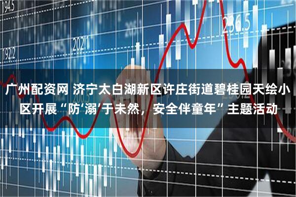 广州配资网 济宁太白湖新区许庄街道碧桂园天绘小区开展“防‘溺’于未然，安全伴童年”主题活动