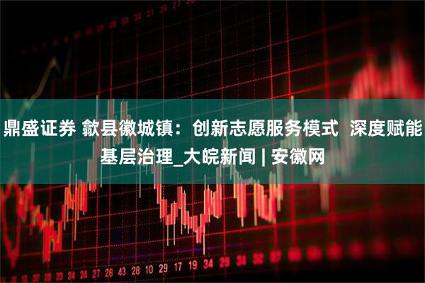 鼎盛证券 歙县徽城镇：创新志愿服务模式  深度赋能基层治理_大皖新闻 | 安徽网