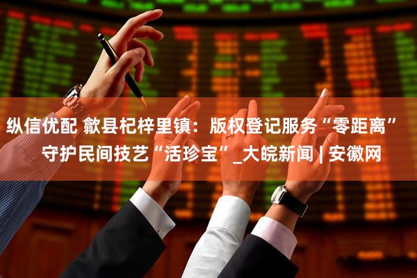 纵信优配 歙县杞梓里镇：版权登记服务“零距离”   守护民间技艺“活珍宝”_大皖新闻 | 安徽网