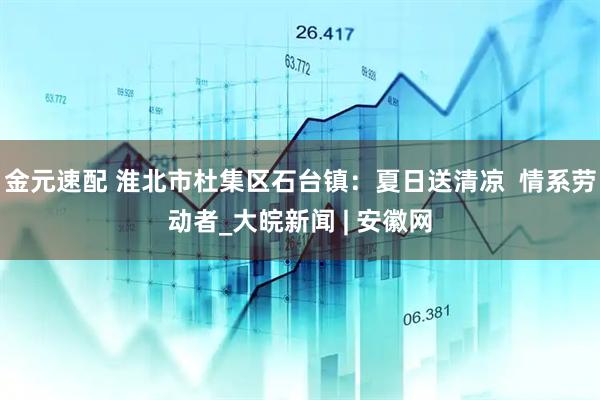 金元速配 淮北市杜集区石台镇：夏日送清凉  情系劳动者_大皖新闻 | 安徽网