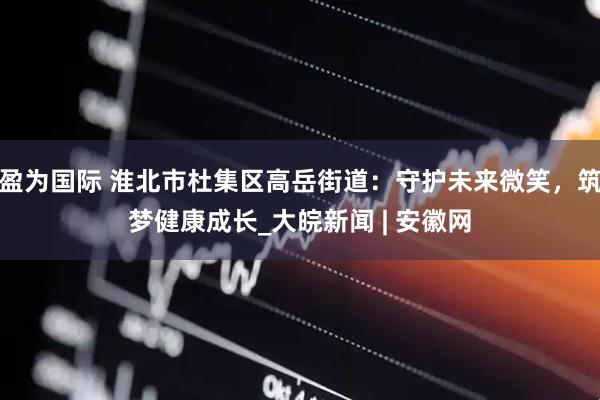 盈为国际 淮北市杜集区高岳街道：守护未来微笑，筑梦健康成长_大皖新闻 | 安徽网