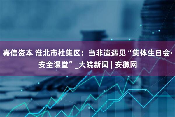 嘉信资本 淮北市杜集区：当非遗遇见“集体生日会·安全课堂”_大皖新闻 | 安徽网