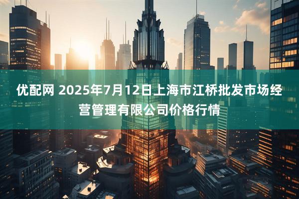 优配网 2025年7月12日上海市江桥批发市场经营管理有限公司价格行情