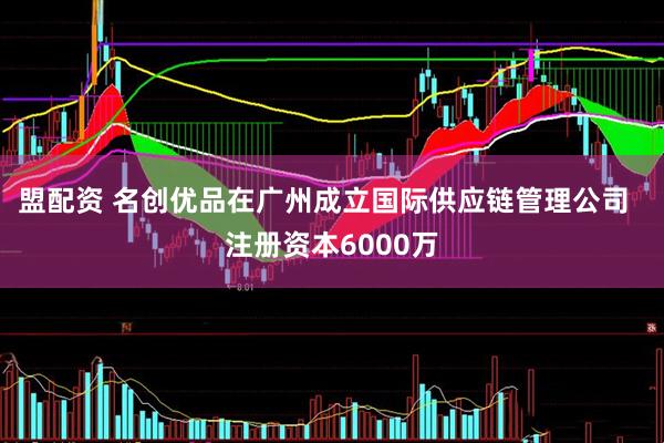 盟配资 名创优品在广州成立国际供应链管理公司  注册资本6000万