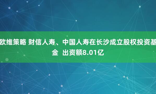 欧维策略 财信人寿、中国人寿在长沙成立股权投资基金  出资额8.01亿
