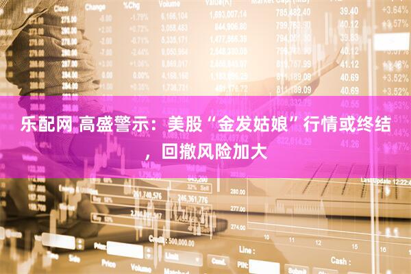 乐配网 高盛警示：美股“金发姑娘”行情或终结，回撤风险加大