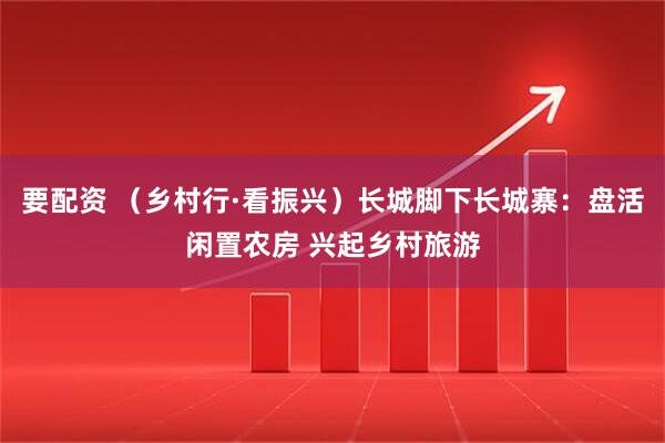 要配资 （乡村行·看振兴）长城脚下长城寨：盘活闲置农房 兴起乡村旅游