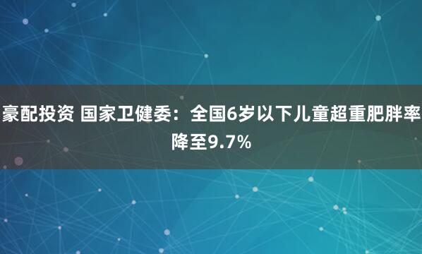 豪配投资 国家卫健委：全国6岁以下儿童超重肥胖率降至9.7%