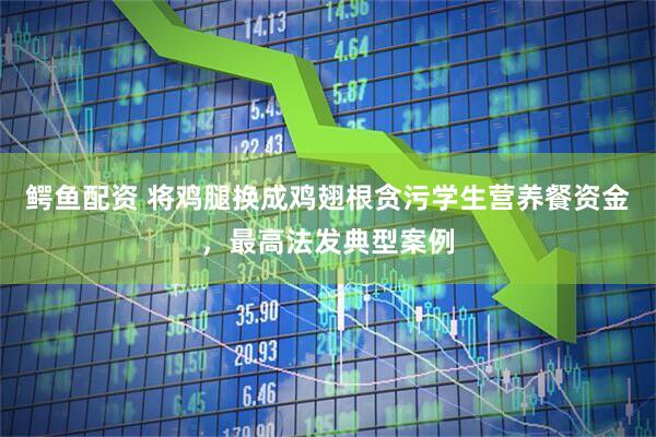 鳄鱼配资 将鸡腿换成鸡翅根贪污学生营养餐资金，最高法发典型案例