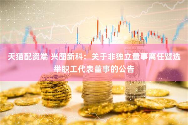 天猫配资端 兴图新科：关于非独立董事离任暨选举职工代表董事的公告