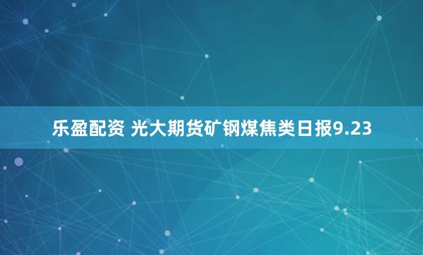 乐盈配资 光大期货矿钢煤焦类日报9.23
