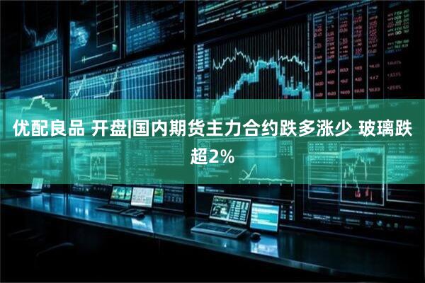 优配良品 开盘|国内期货主力合约跌多涨少 玻璃跌超2%