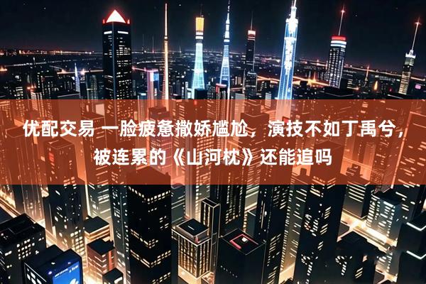 优配交易 一脸疲惫撒娇尴尬，演技不如丁禹兮，被连累的《山河枕》还能追吗