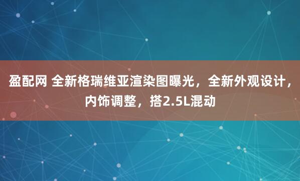 盈配网 全新格瑞维亚渲染图曝光，全新外观设计，内饰调整，搭2.5L混动