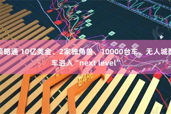 策略通 10亿美金、2家独角兽、10000台车，无人城配车进入“next level”
