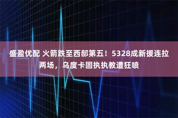 盛盈优配 火箭跌至西部第五！5328成新援连拉两场，乌度卡固执执教遭狂喷