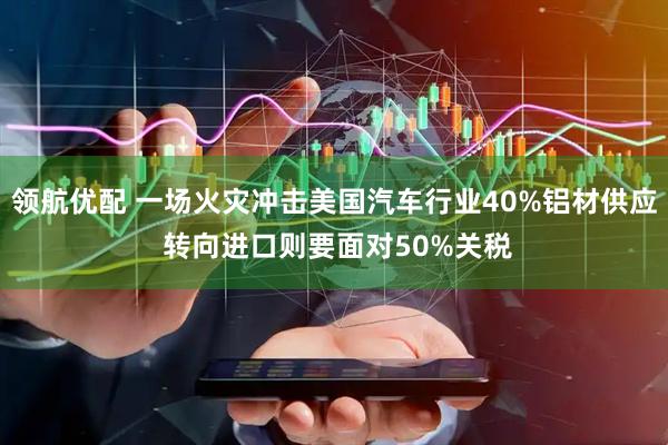 领航优配 一场火灾冲击美国汽车行业40%铝材供应 转向进口则要面对50%关税