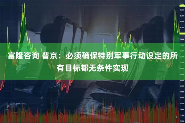 富隆咨询 普京：必须确保特别军事行动设定的所有目标都无条件实现