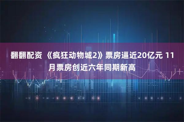 翻翻配资 《疯狂动物城2》票房逼近20亿元 11月票房创近六年同期新高