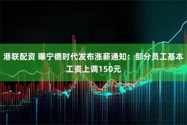 港联配资 曝宁德时代发布涨薪通知：部分员工基本工资上调150元