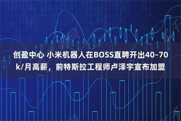 创盈中心 小米机器人在BOSS直聘开出40–70k/月高薪，前特斯拉工程师卢泽宇宣布加盟