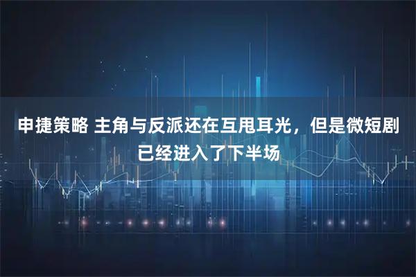 申捷策略 主角与反派还在互甩耳光，但是微短剧已经进入了下半场