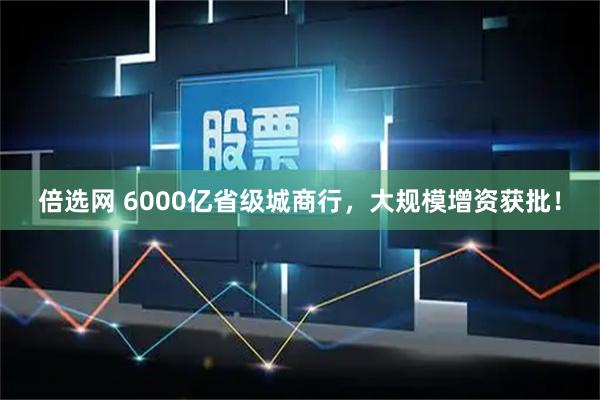 倍选网 6000亿省级城商行，大规模增资获批！
