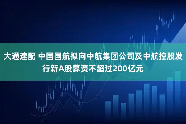 大通速配 中国国航拟向中航集团公司及中航控股发行新A股募资不超过200亿元