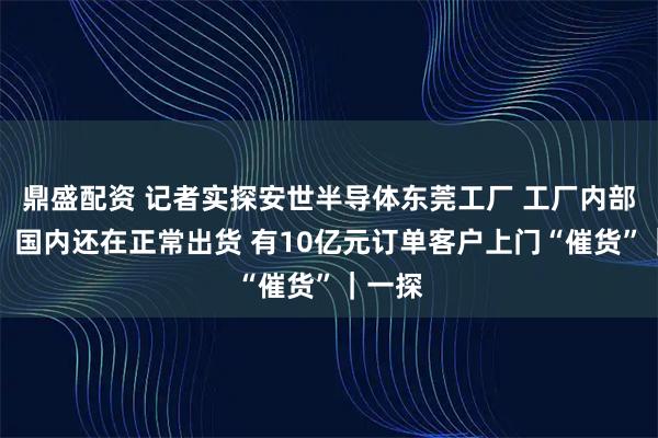 鼎盛配资 记者实探安世半导体东莞工厂 工厂内部人员：国内还在正常出货 有10亿元订单客户上门“催货”｜一探