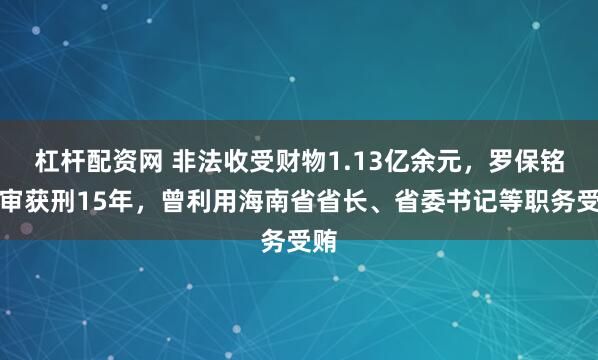 杠杆配资网 非法收受财物1.13亿余元,罗保铭一审获刑15年,曾利用海南省省长、省委书记等职务受贿