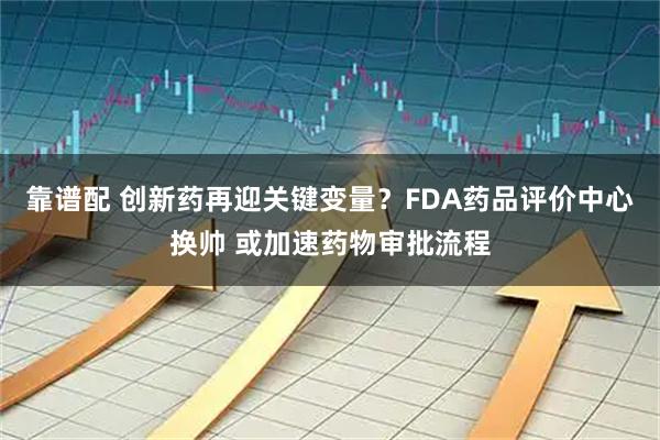 靠谱配 创新药再迎关键变量?FDA药品评价中心换帅 或加速药物审批流程