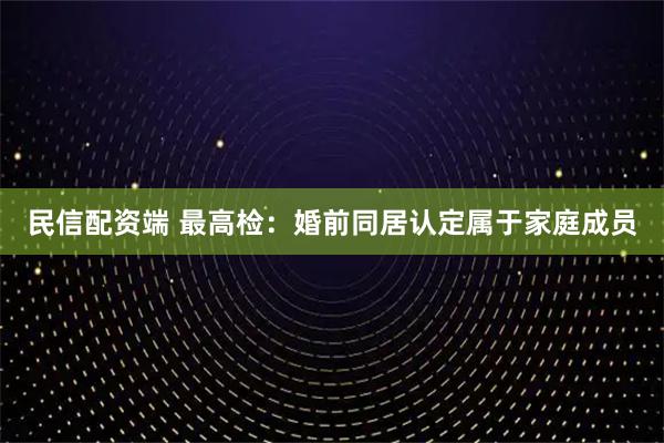 民信配资端 最高检:婚前同居认定属于家庭成员