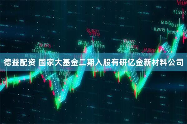 德益配资 国家大基金二期入股有研亿金新材料公司