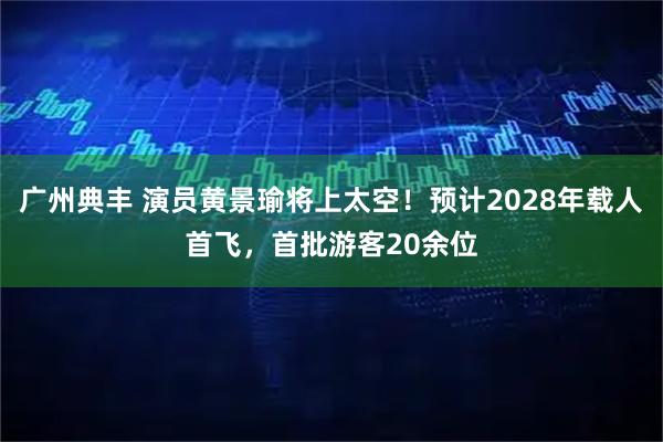 广州典丰 演员黄景瑜将上太空!预计2028年载人首飞,首批游客20余位