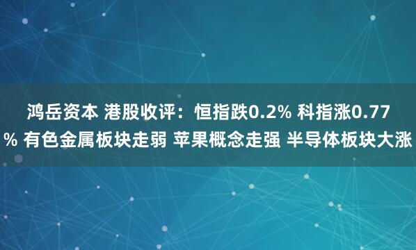 鸿岳资本 港股收评：恒指跌0.2% 科指涨0.77% 有色金属板块走弱 苹果概念走强 半导体板块大涨