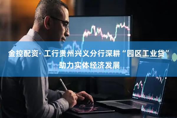 金控配资· 工行贵州兴义分行深耕“园区工业贷” 助力实体经济发展